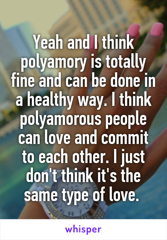 Yeah and I think polyamory is totally fine and can be done in a healthy way. I think polyamorous people can love and commit to each other. I just don't think it's the same type of love. 