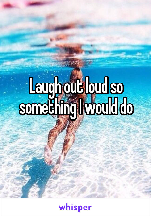 Laugh out loud so something I would do
