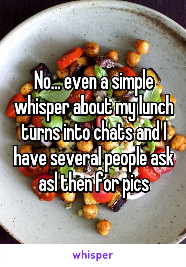 No... even a simple whisper about my lunch turns into chats and I have several people ask asl then for pics