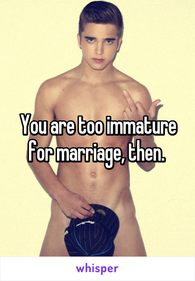 You are too immature for marriage, then. 