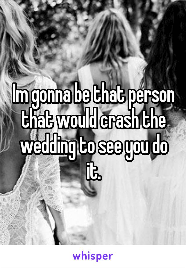 Im gonna be that person that would crash the wedding to see you do it.