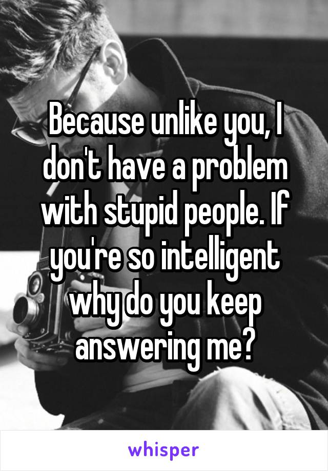 Because unlike you, I don't have a problem with stupid people. If you're so intelligent why do you keep answering me?