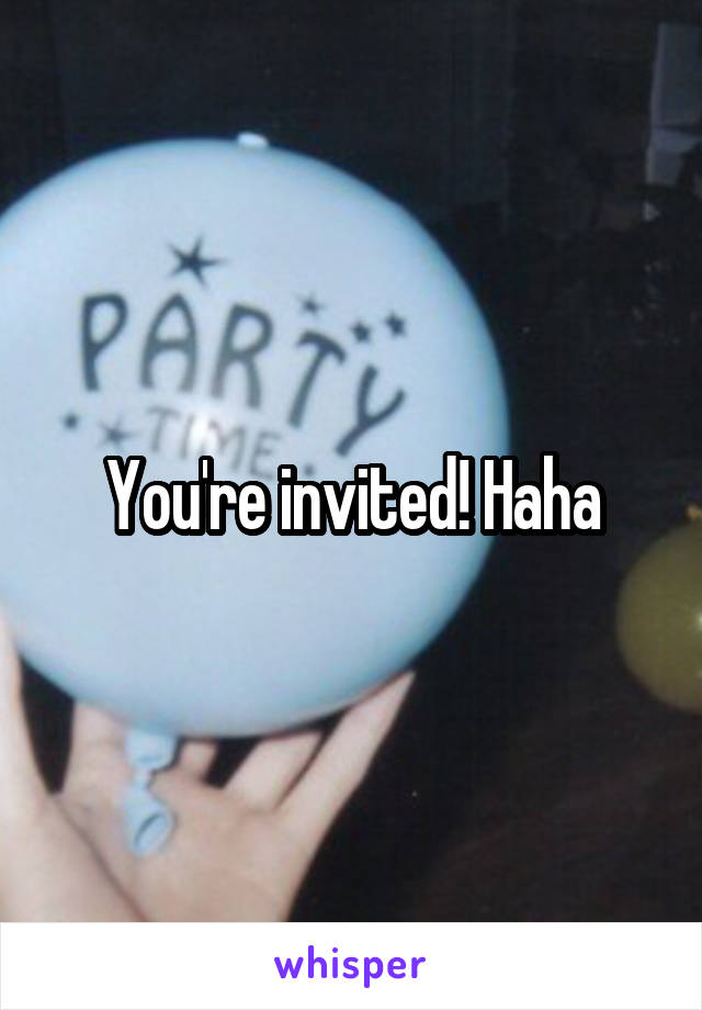 You're invited! Haha