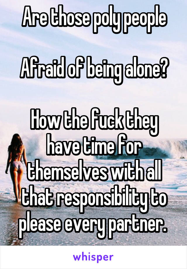 Are those poly people

Afraid of being alone?

How the fuck they have time for themselves with all that responsibility to please every partner. 
