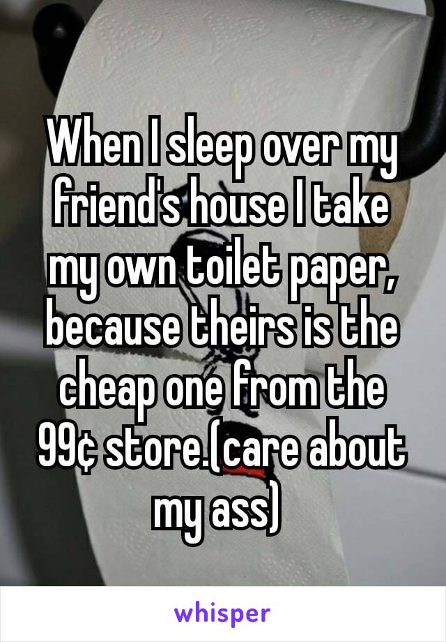 When I sleep over my friend's house I take my own toilet paper, because theirs is the cheap one from the 99¢ store.(care about my ass) 