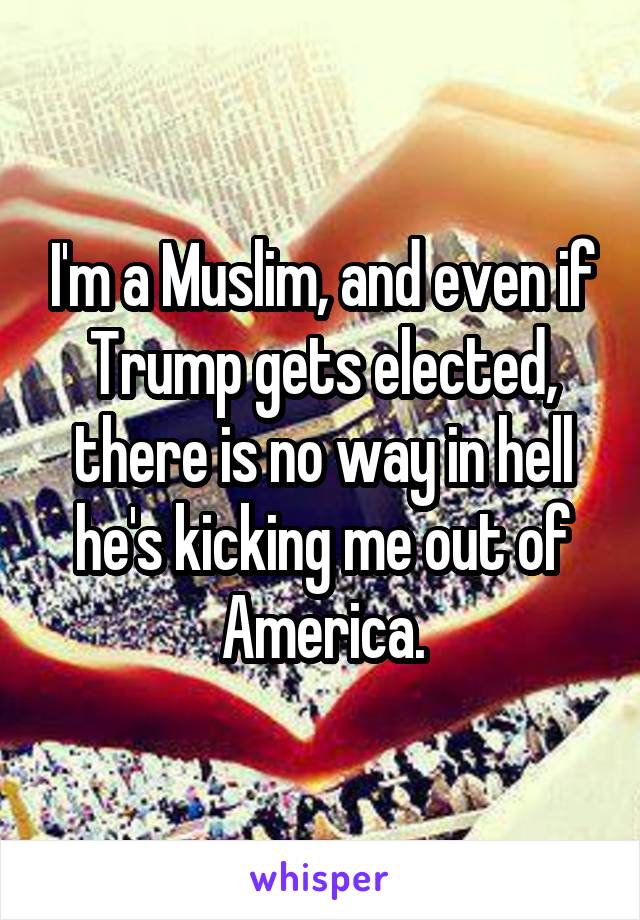 I'm a Muslim, and even if Trump gets elected, there is no way in hell he's kicking me out of America.