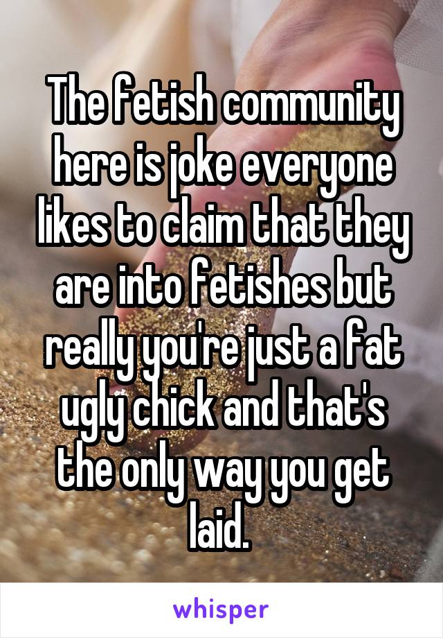 The fetish community here is joke everyone likes to claim that they are into fetishes but really you're just a fat ugly chick and that's the only way you get laid. 