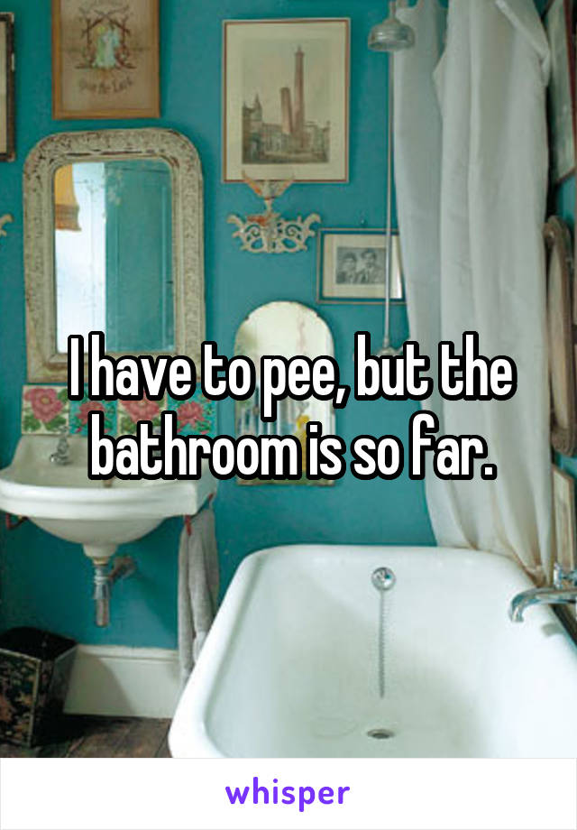 I have to pee, but the bathroom is so far.