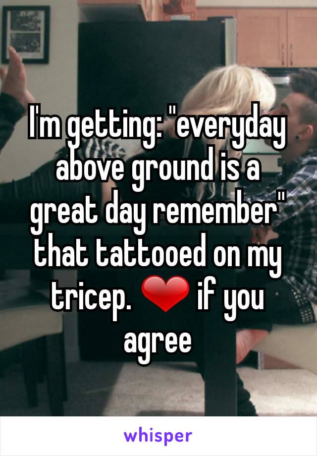 I'm getting: "everyday above ground is a great day remember" that tattooed on my tricep. ❤ if you agree