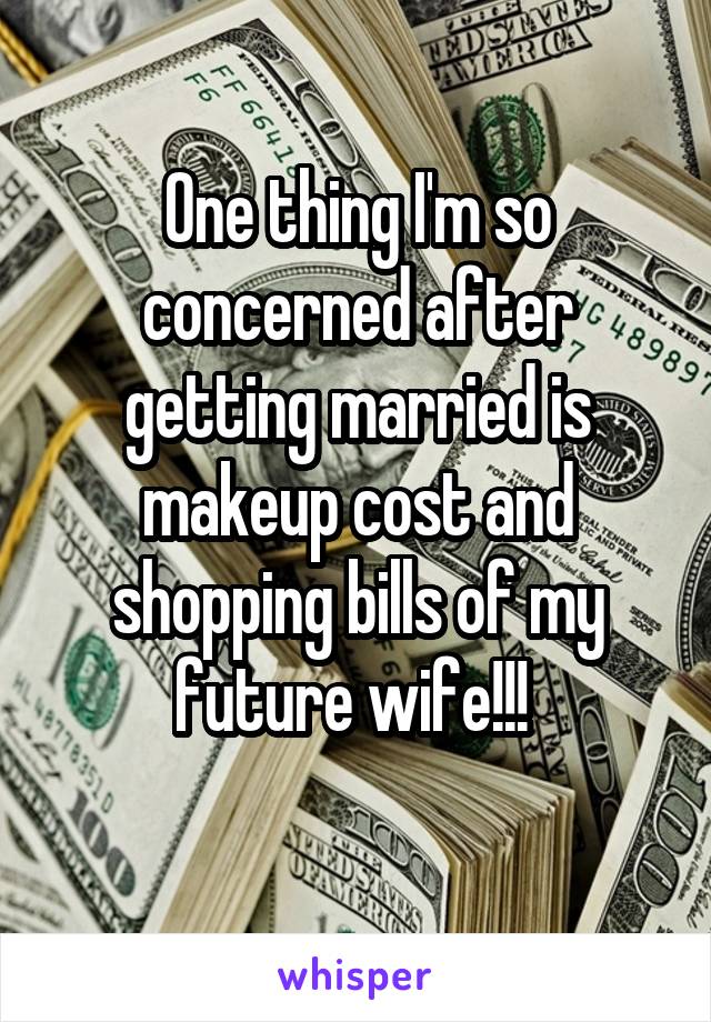 One thing I'm so concerned after getting married is makeup cost and shopping bills of my future wife!!! 
