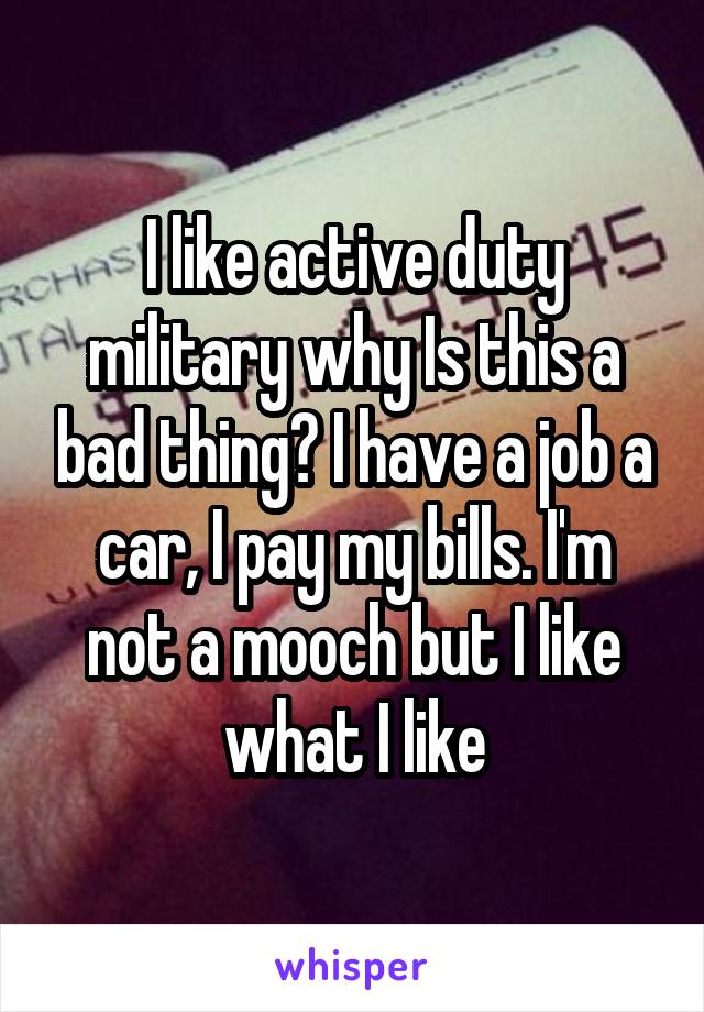 I like active duty military why Is this a bad thing? I have a job a car, I pay my bills. I'm not a mooch but I like what I like