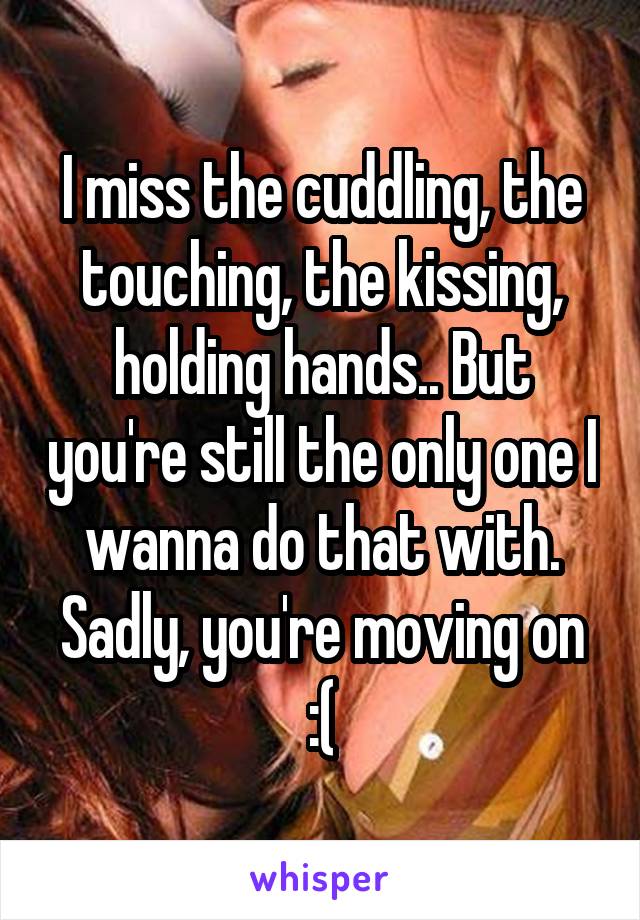 I miss the cuddling, the touching, the kissing, holding hands.. But you're still the only one I wanna do that with. Sadly, you're moving on :(