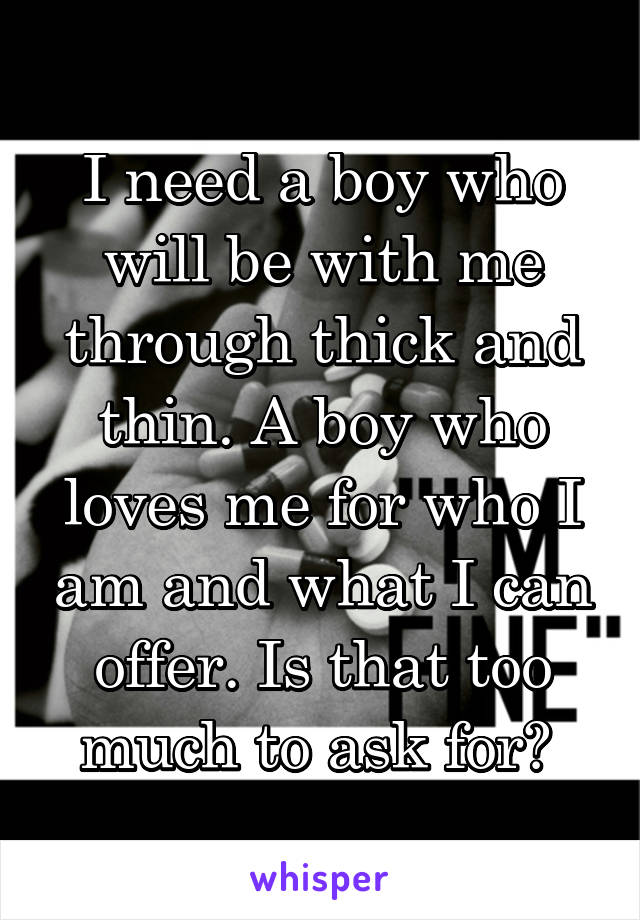 I need a boy who will be with me through thick and thin. A boy who loves me for who I am and what I can offer. Is that too much to ask for? 