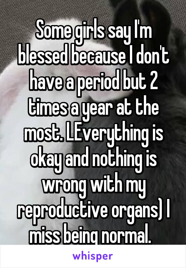 Some girls say I'm blessed because I don't have a period but 2 times a year at the most. LEverything is okay and nothing is wrong with my reproductive organs) I miss being normal.  