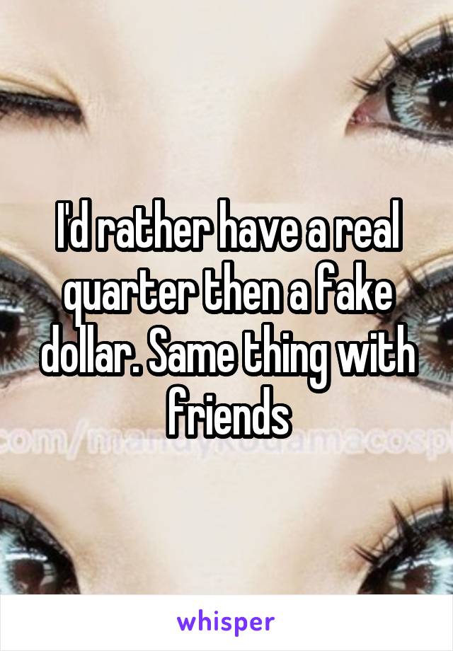 I'd rather have a real quarter then a fake dollar. Same thing with friends