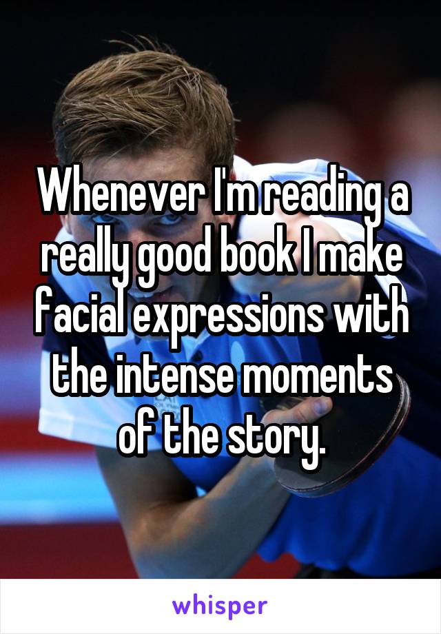 Whenever I'm reading a really good book I make facial expressions with the intense moments of the story.