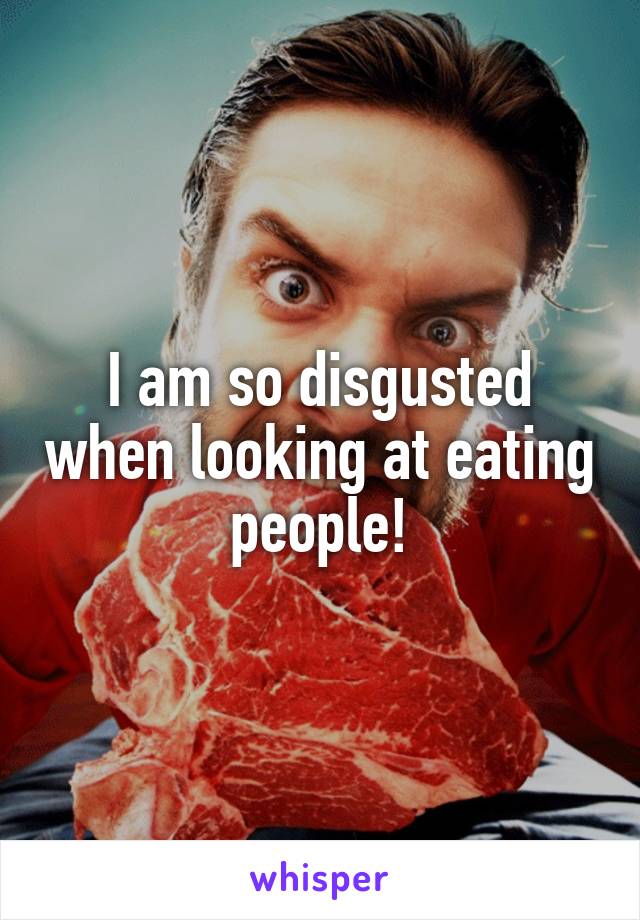 I am so disgusted when looking at eating people!