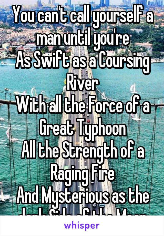 You can't call yourself a man until you're
As Swift as a Coursing River
With all the Force of a Great Typhoon
All the Strength of a Raging Fire
And Mysterious as the dark Side of the Moon