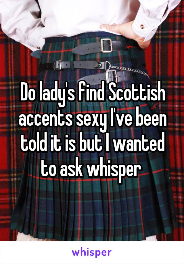 Do lady's find Scottish accents sexy I've been told it is but I wanted to ask whisper 