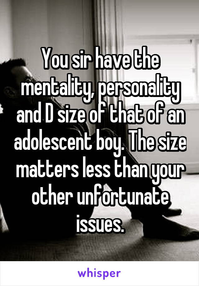 You sir have the mentality, personality and D size of that of an adolescent boy. The size matters less than your other unfortunate issues.