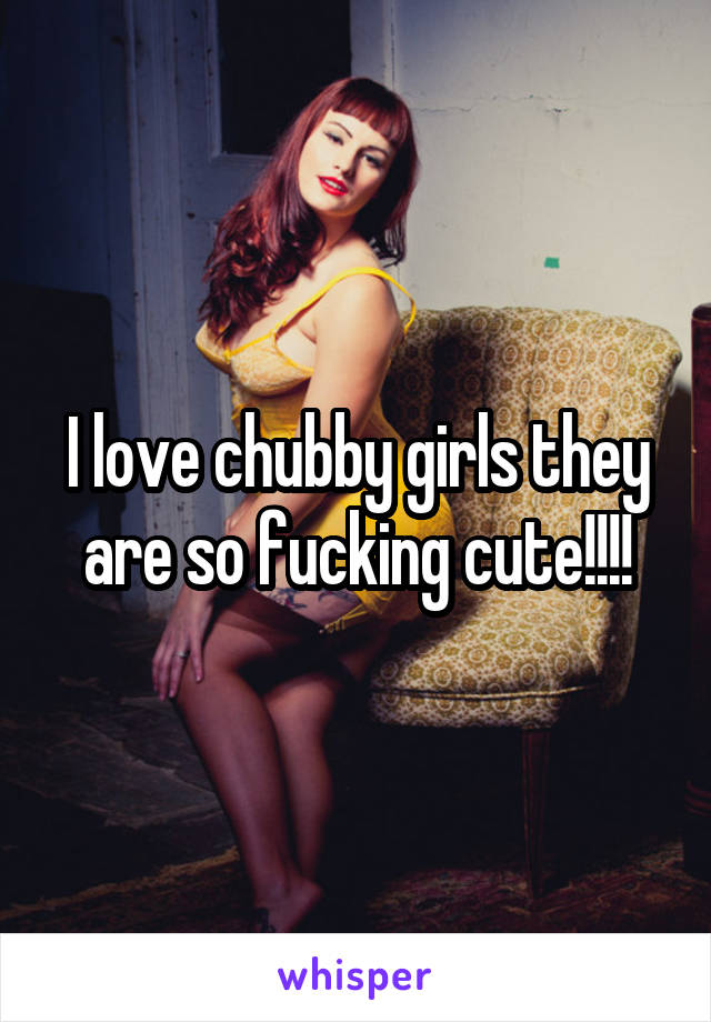 I love chubby girls they are so fucking cute!!!!