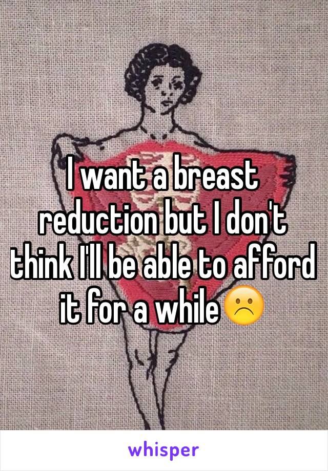 I want a breast reduction but I don't think I'll be able to afford it for a while☹️