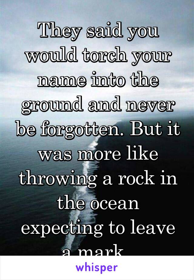 They said you would torch your name into the ground and never be forgotten. But it was more like throwing a rock in the ocean expecting to leave a mark. 