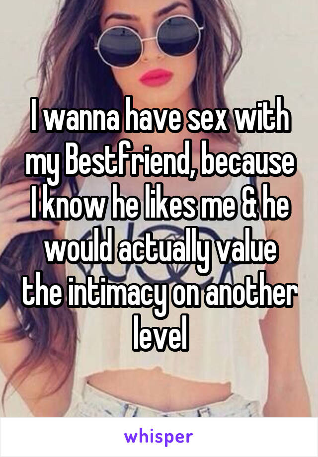 I wanna have sex with my Bestfriend, because I know he likes me & he would actually value the intimacy on another level