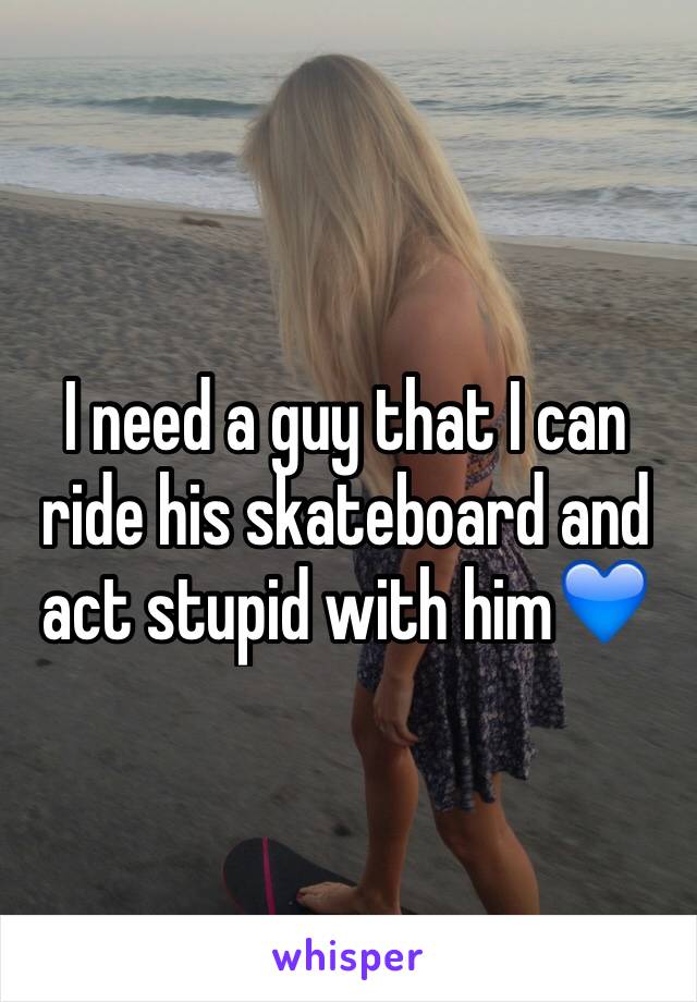 I need a guy that I can ride his skateboard and act stupid with him💙