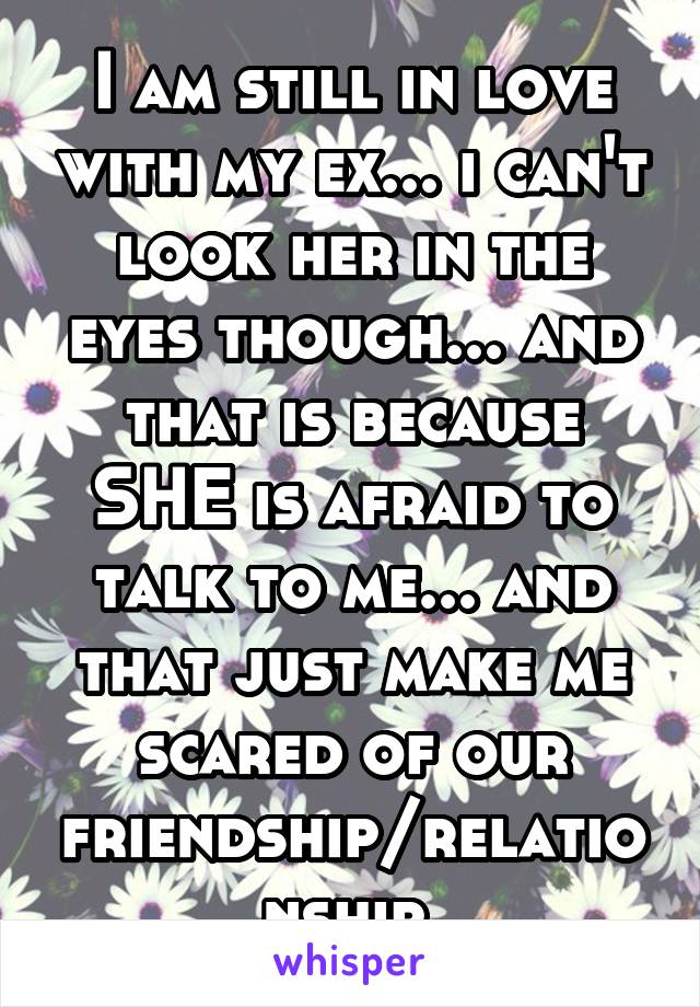 I am still in love with my ex... i can't look her in the eyes though... and that is because SHE is afraid to talk to me... and that just make me scared of our friendship/relationship 