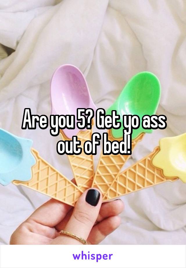 Are you 5? Get yo ass out of bed!