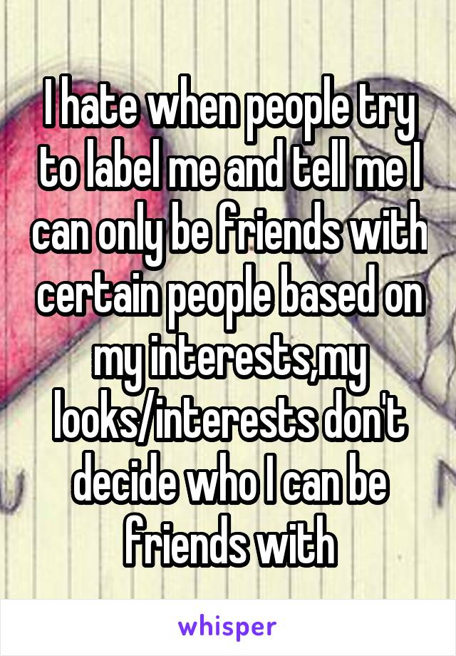 I hate when people try to label me and tell me I can only be friends with certain people based on my interests,my looks/interests don't decide who I can be friends with