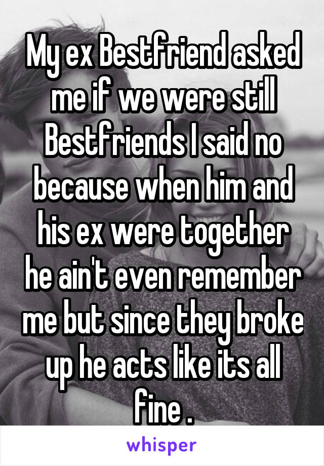 My ex Bestfriend asked me if we were still Bestfriends I said no because when him and his ex were together he ain't even remember me but since they broke up he acts like its all fine .