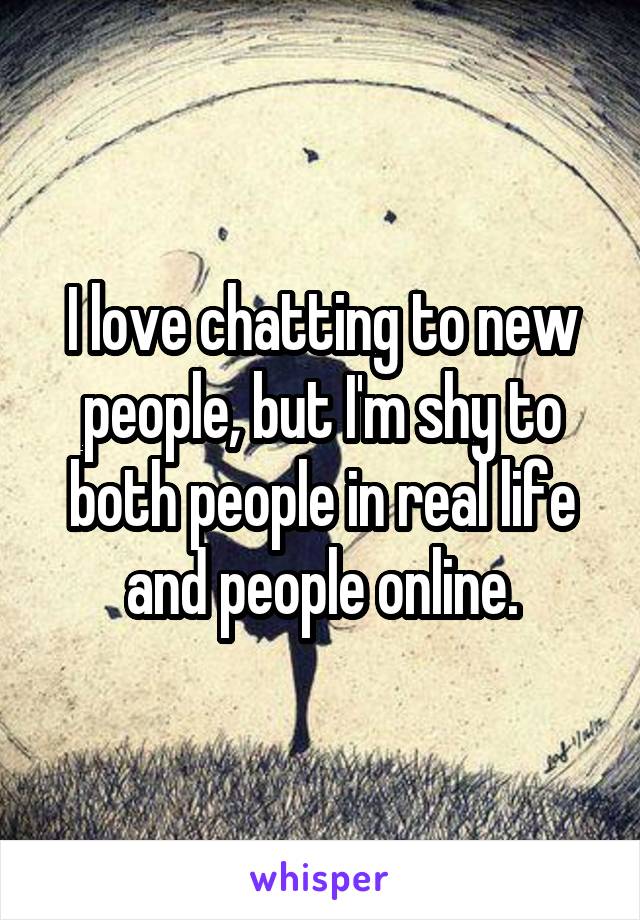 I love chatting to new people, but I'm shy to both people in real life and people online.