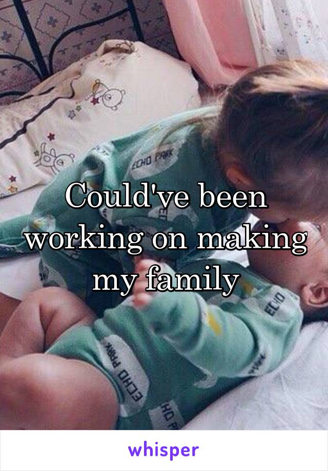 Could've been working on making my family