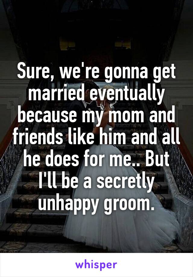 Sure, we're gonna get married eventually because my mom and friends like him and all he does for me.. But I'll be a secretly unhappy groom.