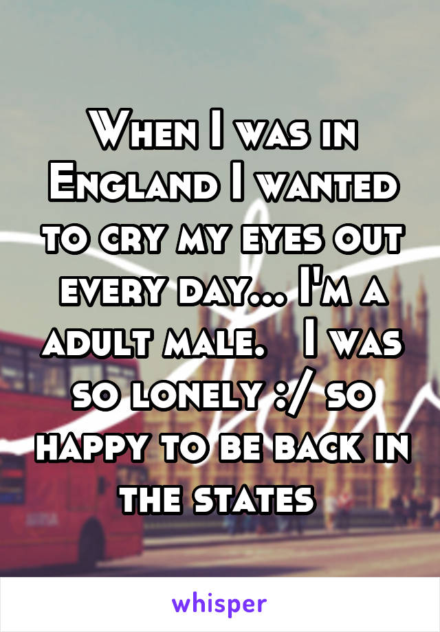 When I was in England I wanted to cry my eyes out every day... I'm a adult male.   I was so lonely :/ so happy to be back in the states 