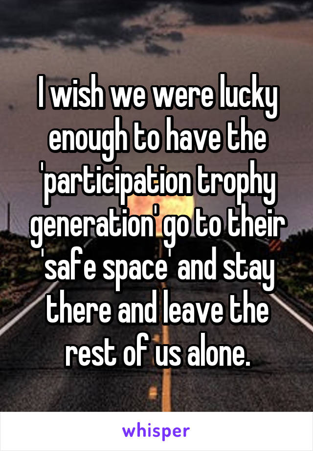 I wish we were lucky enough to have the 'participation trophy generation' go to their 'safe space' and stay there and leave the rest of us alone.