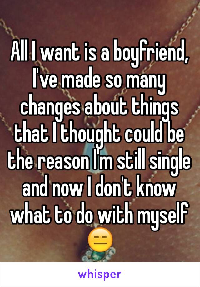 All I want is a boyfriend, I've made so many changes about things that I thought could be the reason I'm still single  and now I don't know what to do with myself 😑