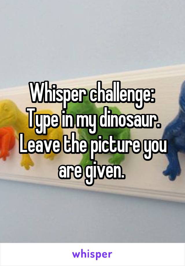 Whisper challenge: 
Type in my dinosaur. Leave the picture you are given. 