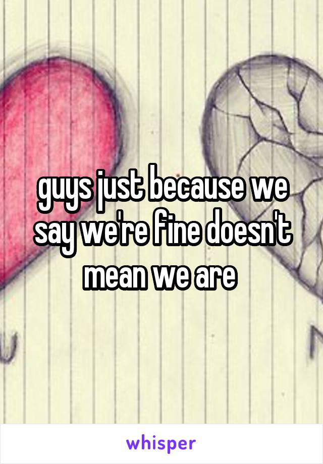 guys just because we say we're fine doesn't mean we are 