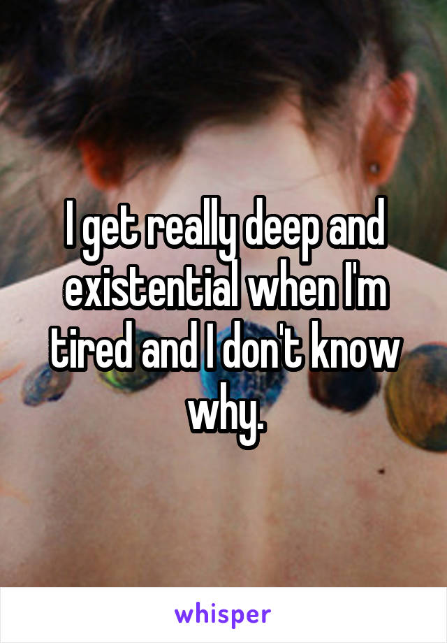 I get really deep and existential when I'm tired and I don't know why.