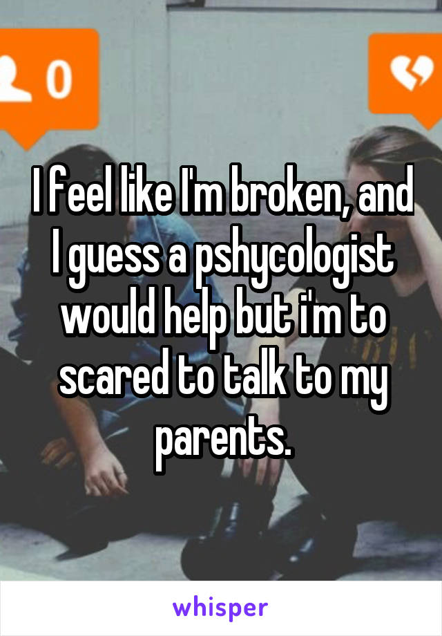 I feel like I'm broken, and I guess a pshycologist would help but i'm to scared to talk to my parents.