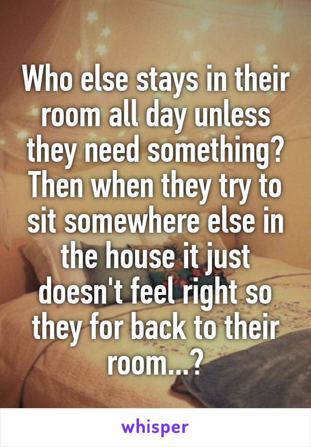 Who else stays in their room all day unless they need something? Then when they try to sit somewhere else in the house it just doesn't feel right so they for back to their room...?