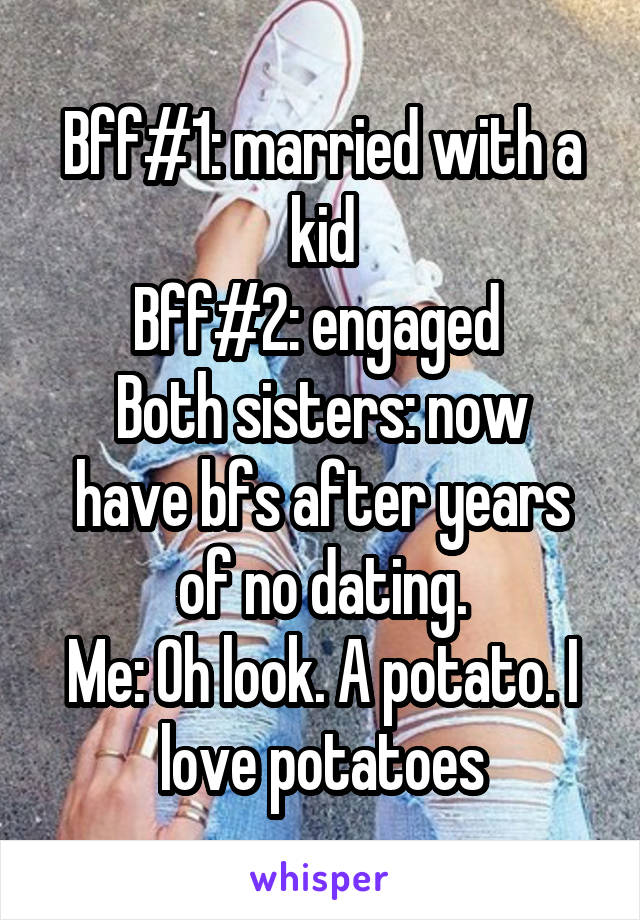 Bff#1: married with a kid
Bff#2: engaged 
Both sisters: now have bfs after years of no dating.
Me: Oh look. A potato. I love potatoes