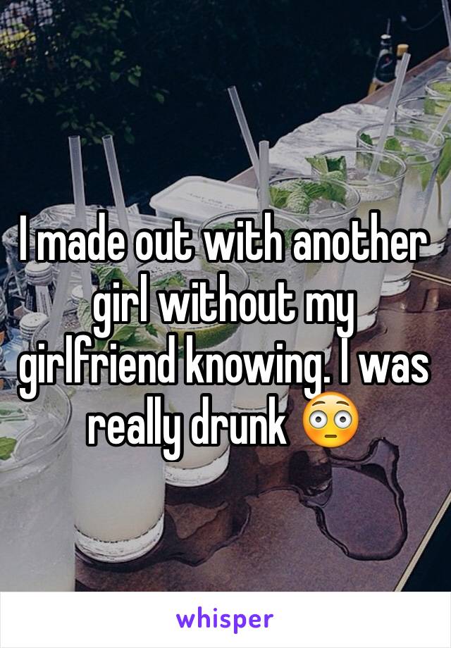 I made out with another girl without my girlfriend knowing. I was really drunk 😳