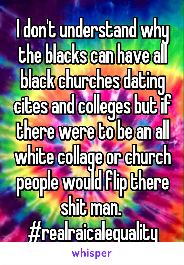 I don't understand why the blacks can have all black churches dating cites and colleges but if there were to be an all white collage or church people would flip there shit man. 
#realraicalequality