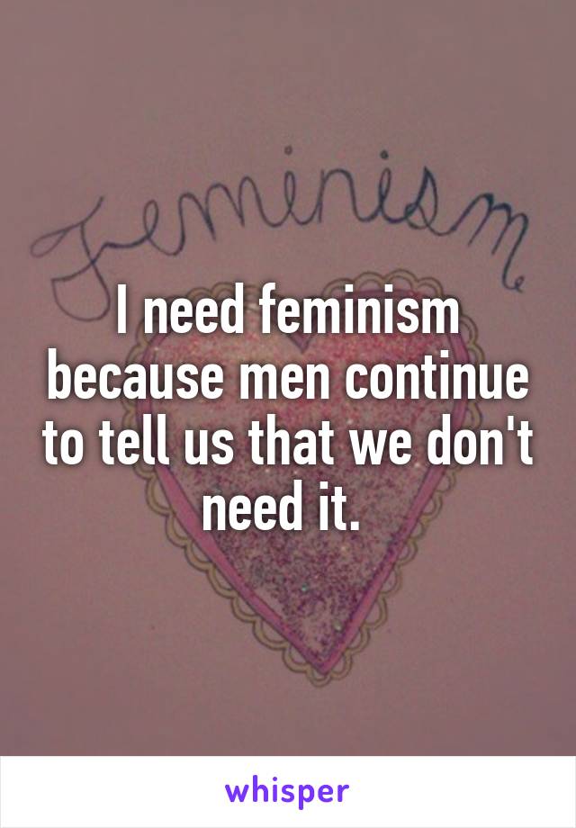 I need feminism because men continue to tell us that we don't need it. 