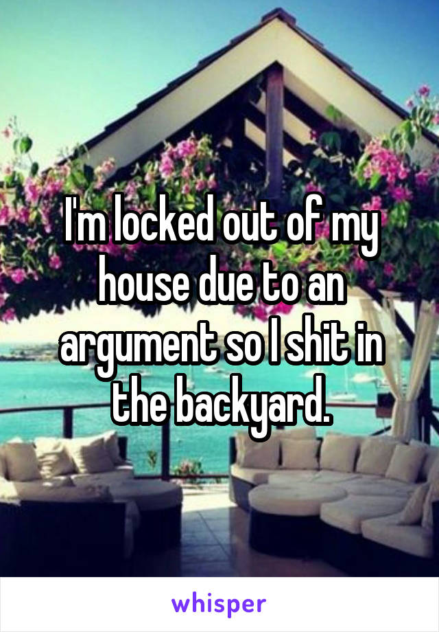 I'm locked out of my house due to an argument so I shit in the backyard.