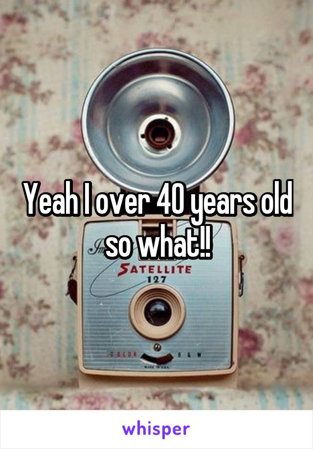 Yeah I over 40 years old so what!!